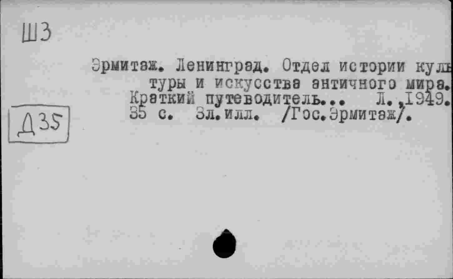 ﻿шз
ASS
Эрмитаж. Ленинград. Отдел истории кулі туры и искусства античного мира.
Краткий путеводитель... Л. .1949.
35 с. Зл. илл. /Гос.Эрмитаж/.